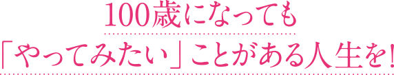 100歳になっても「やってみたい」ことがある人生を！