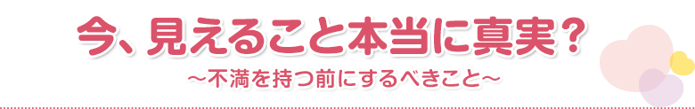 今、見えること本当に真実？～不満を持つ前にするべきこと～