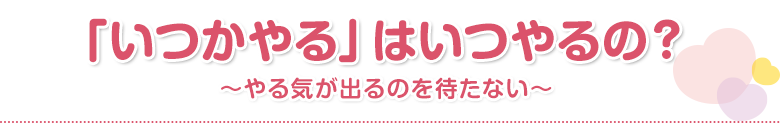「いつかやる」はいつやるの？～やる気が出るのを待たない～