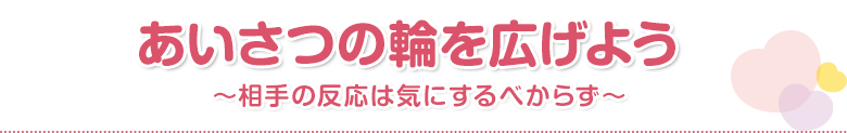 あいさつの輪を広げよう～相手の反応は気にするべからず～