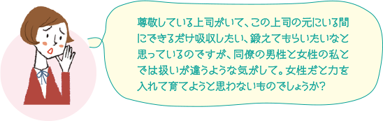 尊敬している上司がいて、この上司の元にいる間にできるだけ吸収したい、鍛えてもらいたいなと思っているのですが、同僚の男性と女性の私とでは扱いが違うような気がして。女性だと力を入れて育てようと思わないものでしょうか？