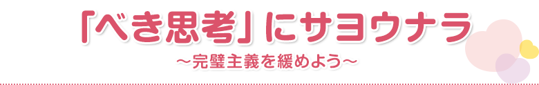 「べき思考」にサヨウナラ～完璧主義を緩めよう～