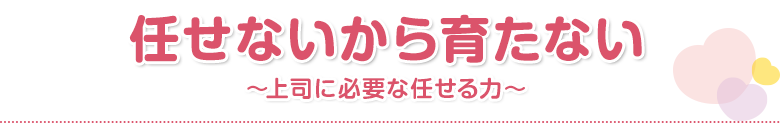 任せないから育たない～上司に必要な任せる力～