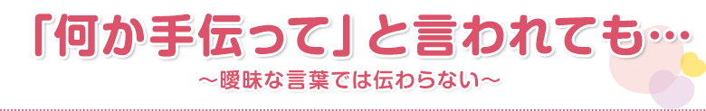 「何か手伝って」と言われても…
    ～曖昧な言葉では伝わらない～