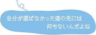 自分が選ばなかった道の先には何もないんだよね