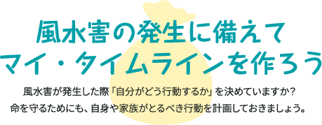 風水害の発生に備えてマイ・タイムラインを作ろう 風水害が発生した際「自分がどう行動するか」を決めていますか？ 命を守るためにも、自身や家族がとるべき行動を計画しておきましょう。