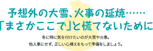 予想外の大雪、火事の延焼……「まさかここで」と慌てないために 冬に特に気を付けたいのが大雪や火事。他人事にせず、正しい心構えをもって準備しましょう。