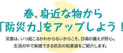 春、身近なものから「防災力」をアップしよう！ 災害は、いつ起こるかわからないからこそ、日頃の備えが肝心。 生活の中で実践できる防災の知恵袋をご紹介します。