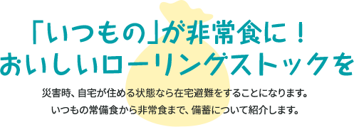 「いつもの」が非常食に！ おいしいローリングストックを 災害時、自宅が住める状態なら在宅避難することになります。 いつもの常備食から非常食まで、備蓄について紹介します。