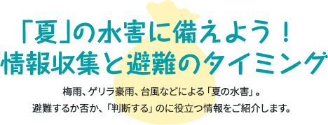 「夏」の水害に備えよう！ 情報収集と避難のタイミング 梅雨、ゲリラ豪雨、台風などによる「夏の水害」。 避難するか否か、「判断する」のに役立つ情報をご紹介します。