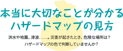 本当に大切なことが分かる ハザードマップの見方 洪水や地震、津波…。災害が起きたとき、危険な場所は？ ハザードマップの色で判断していませんか？