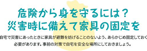 危険から身を守るには？ 災害時に備えて家具の固定を 自宅で災害にあったときに家具が避難を妨げることのないよう、あらかじめ固定しておく必要があります。事前の対策で自宅を安全な場所にしておきましょう。