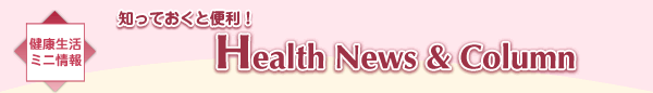 健康生活ミニ情報　知っておくと便利！ Health News & Column