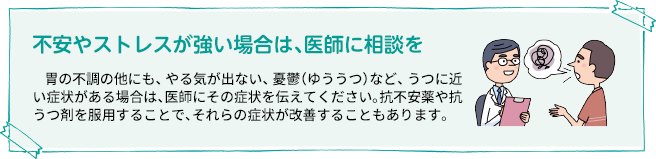 不安やストレスが強い場合は、医師に相談を 胃の不調の他にも、やる気が出ない、憂鬱（ゆううつ）など、うつに近い症状がある場合は、医師にその症状を伝えてください。抗不安薬や抗うつ剤を服用することで、それらの症状が改善することもあります。