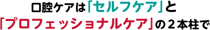 口腔ケアは「セルフケア」と「プロフェッショナルケア」の2本柱で
