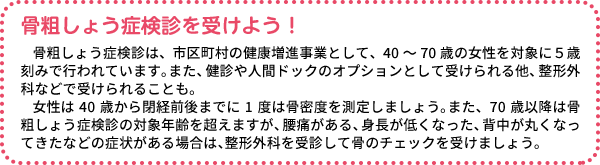 骨粗しょう症検診を受けよう！ 骨粗しょう症検診は、市区町村の健康増進事業として、40～70歳の女性を対象に5歳刻みで行われています。また、健診や人間ドックのオプションとして受けられる他、整形外科などで受けられることも。女性は40歳から閉経前後までに1度は骨密度を測定しましょう。また、70歳以降は骨粗しょう症検診の対象年齢を超えますが、腰痛がある、身長が低くなった、背中が丸くなってきたなどの症状がある場合は、整形外科を受診して骨のチェックを受けましょう。