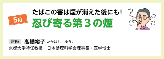 5月 たばこの害は煙が消えた後にも！ 忍び寄る第3の煙 監修 高橋裕子