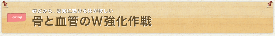 春だから、活発に動ける体が欲しい 骨と血管のＷ強化作戦