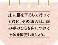 床に腰を下ろして行ってもO K。その場合は、両の手のひらを床につけて上体を固定しましょう。