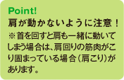 Point!肩が動かないように注意！※首を回すと肩も一緒に動いてしまう場合は、肩回りの筋肉がこり固まっている場合（肩こり）があります。