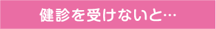 健診を受けないと…