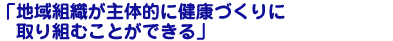 地域組織が主体的に健康づくりに取り組むことができる