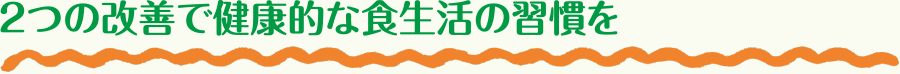 2つの改善で健康的な食生活の習慣を