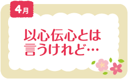4月　以心伝心とは言うけれど...