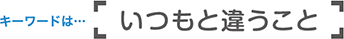 キーワードは「いつもと違うこと」
