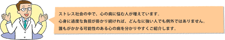 ストレス社会の中で、心の病に悩む人が増えています。心身に過度な負担が掛かり続ければ、どんなに強い人でも例外ではありません。誰もがかかる可能性のある心の病をわかりやすくご紹介します。