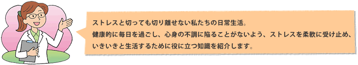 ストレスと切っても切り離せない私たちの日常生活。健康的に毎日を過ごし、心身の不調に陥ることがないよう、ストレスを柔軟に受け止め、いきいきと生活するために役に立つ知識を紹介します。