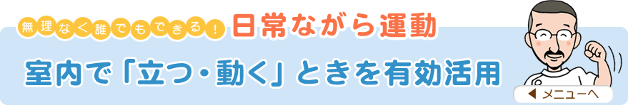 無理なく誰でもできる！日常ながら運動
「室内で『立つ・動く』ときを有効活用」