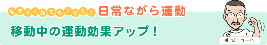無理なく誰でもできる！日常ながら運動
「移動中の運動効果アップ！」