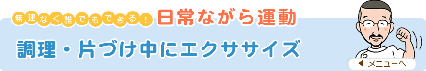 無理なく誰でもできる！日常ながら運動
「調理・片づけ中にエクササイズ」
