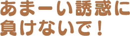 あまーい誘惑に負けないで！