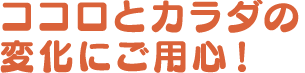 ココロとカラダの変化にご用心！