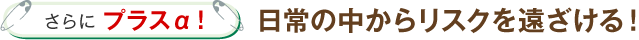 さらにプラスα！日常の中からリスクを遠ざける！