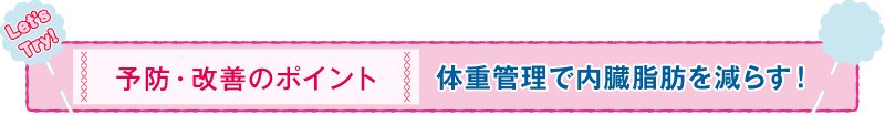 予防・改善のポイント 体重管理で内臓脂肪を減らす！