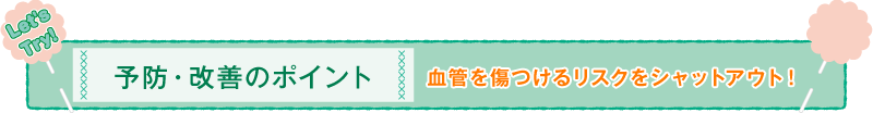予防・改善のポイント 血管を傷つけるリスクをシャットアウト！