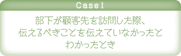 case1 部下が顧客先を訪問した際、伝えるべきことを伝えていなかったとわかったとき