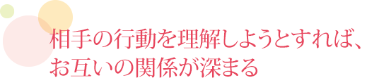 相手の行動を理解しようとすれば、お互いの関係が深まる