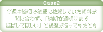 case2 今週中締切で後輩に依頼していた資料が間に合わず、「納期を週明けまで延ばしてほしい」と後輩が言ってきたとき
