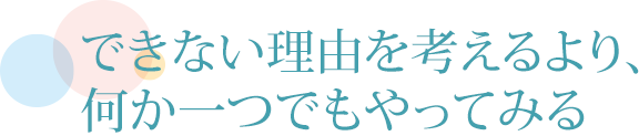 できない理由を考えるより、何か一つでもやってみる