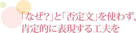 「なぜ？」と「否定文」を使わず、肯定的に表現する工夫を