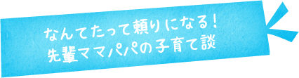なんてたって頼りになる！先輩ママパパの子育て談