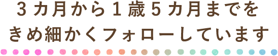 3ヵ月から1歳5ヵ月までをきめ細かくフォローしています