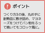 ポイント つくり方3の後、丸めずに耐熱皿に敷き詰め、マヨネーズをつけてパン粉をふって焼いてもコロッケ風に。
