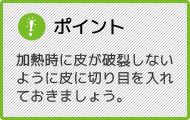 ポイント 加熱時に皮が破裂しないように皮に切り目を入れておきましょう。